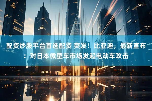 配资炒股平台首选配资 突发！比亚迪，最新宣布：对日本微型车市场发起电动车攻击