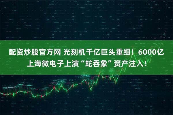 配资炒股官方网 光刻机千亿巨头重组！6000亿上海微电子上演“蛇吞象”资产注入！
