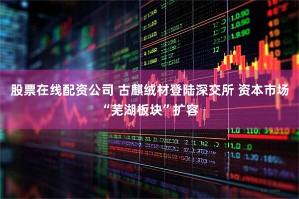 股票在线配资公司 古麒绒材登陆深交所 资本市场“芜湖板块”扩容