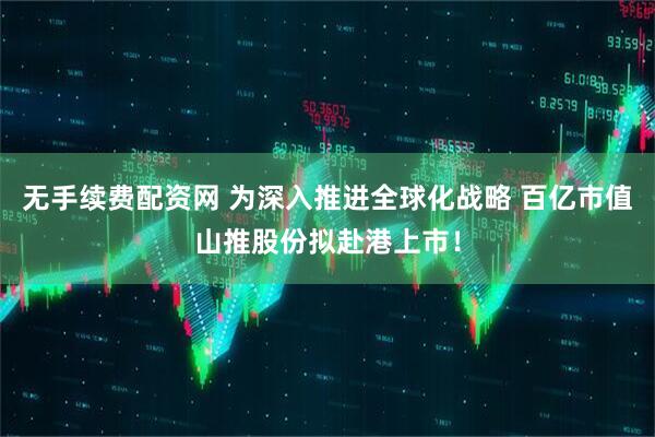 无手续费配资网 为深入推进全球化战略 百亿市值山推股份拟赴港上市！