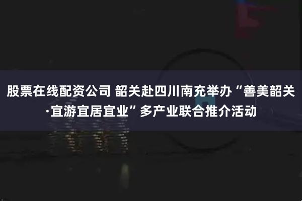 股票在线配资公司 韶关赴四川南充举办“善美韶关·宜游宜居宜业”多产业联合推介活动