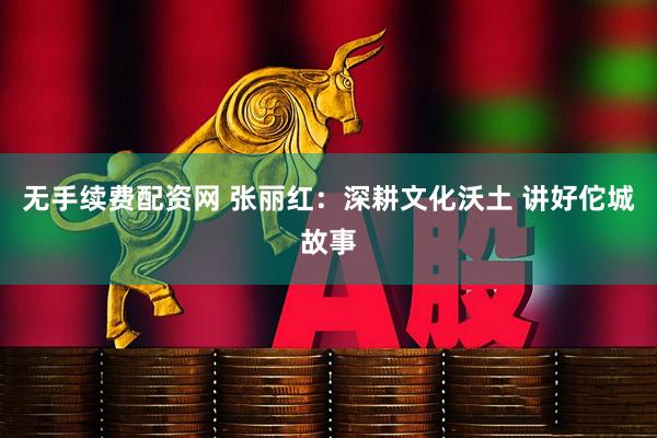 无手续费配资网 张丽红：深耕文化沃土 讲好佗城故事