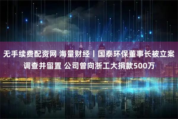 无手续费配资网 海量财经丨国泰环保董事长被立案调查并留置 公司曾向浙工大捐款500万