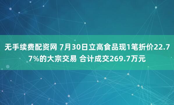 无手续费配资网 7月30日立高食品现1笔折价22.77%的大宗交易 合计成交269.7万元