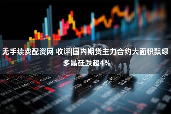 无手续费配资网 收评|国内期货主力合约大面积飘绿 多晶硅跌超4%
