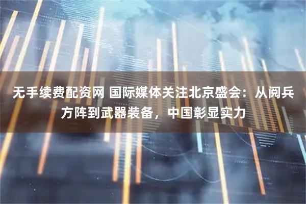 无手续费配资网 国际媒体关注北京盛会：从阅兵方阵到武器装备，中国彰显实力
