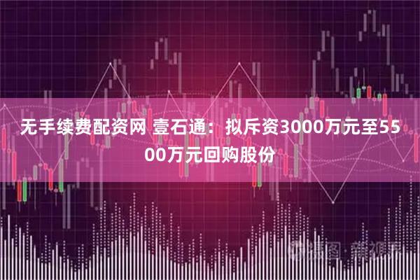 无手续费配资网 壹石通：拟斥资3000万元至5500万元回购股份