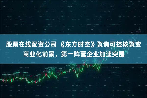 股票在线配资公司 《东方时空》聚焦可控核聚变商业化前景，第一阵营企业加速突围