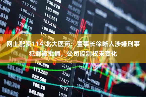 网上配资114 北大医药：董事长徐晰人涉嫌刑事犯罪被批捕，公司控制权未变化
