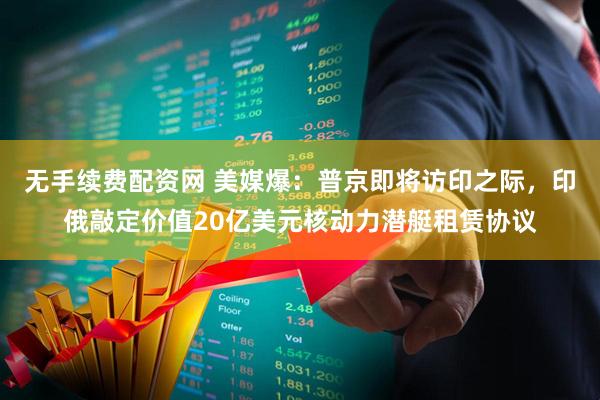 无手续费配资网 美媒爆：普京即将访印之际，印俄敲定价值20亿美元核动力潜艇租赁协议