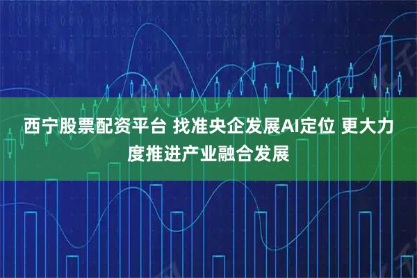 西宁股票配资平台 找准央企发展AI定位 更大力度推进产业融合发展