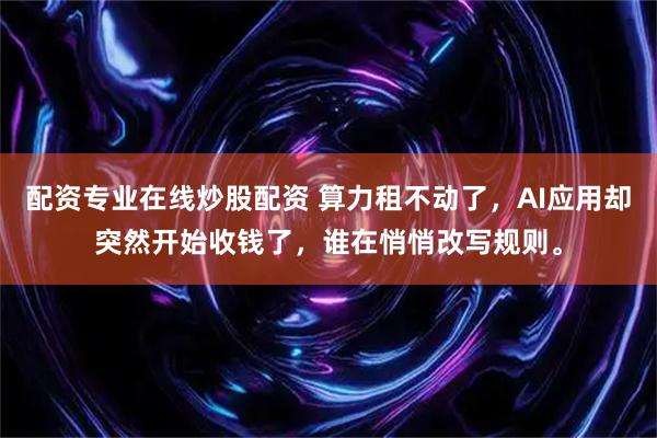 配资专业在线炒股配资 算力租不动了，AI应用却突然开始收钱了，谁在悄悄改写规则。
