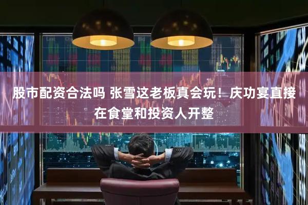 股市配资合法吗 张雪这老板真会玩！庆功宴直接在食堂和投资人开整