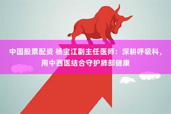 中国股票配资 杨宝江副主任医师：深耕呼吸科，用中西医结合守护肺部健康