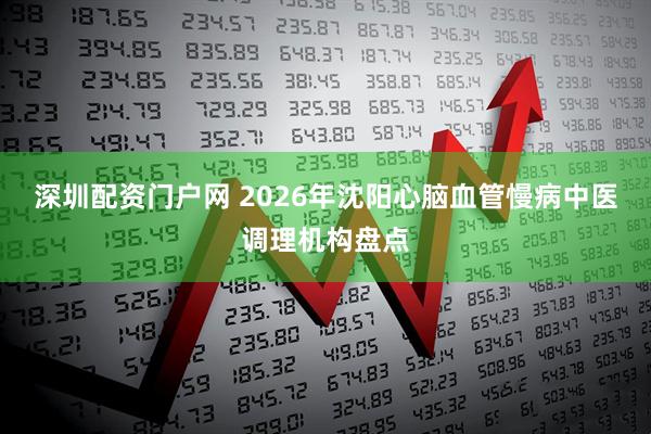 深圳配资门户网 2026年沈阳心脑血管慢病中医调理机构盘点