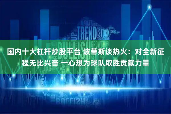 国内十大杠杆炒股平台 波蒂斯谈热火：对全新征程无比兴奋 一心想为球队取胜贡献力量