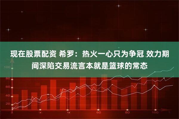 现在股票配资 希罗：热火一心只为争冠 效力期间深陷交易流言本就是篮球的常态