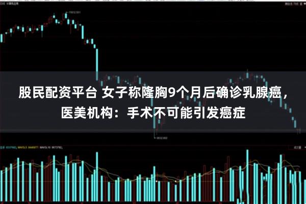 股民配资平台 女子称隆胸9个月后确诊乳腺癌，医美机构：手术不可能引发癌症
