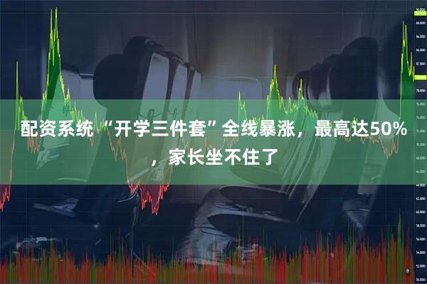 配资系统 “开学三件套”全线暴涨，最高达50%，家长坐不住了