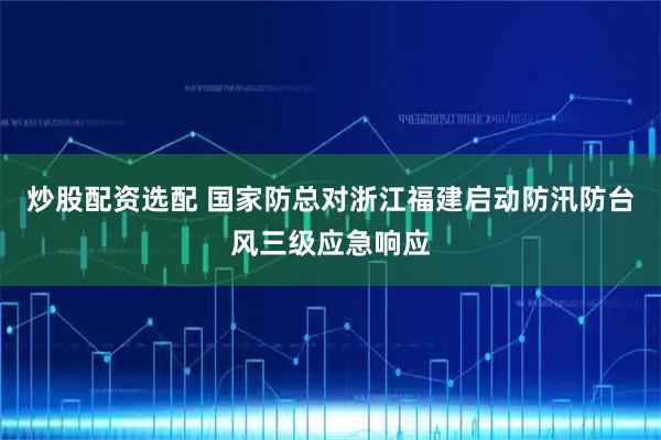 炒股配资选配 国家防总对浙江福建启动防汛防台风三级应急响应