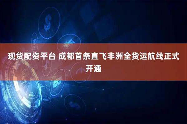 现货配资平台 成都首条直飞非洲全货运航线正式开通